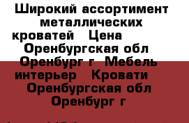 Широкий ассортимент металлических кроватей › Цена ­ 1 000 - Оренбургская обл., Оренбург г. Мебель, интерьер » Кровати   . Оренбургская обл.,Оренбург г.